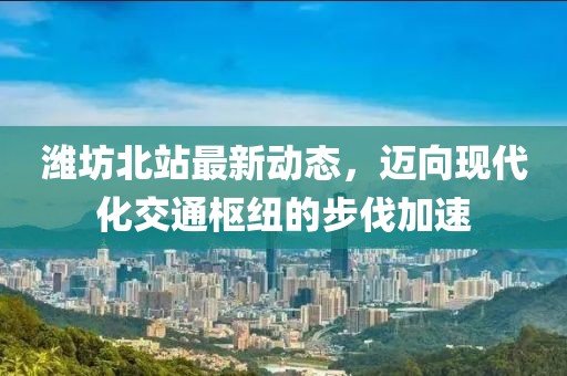 濰坊北站最新動態(tài)，邁向現(xiàn)代化交通樞紐的步伐加速