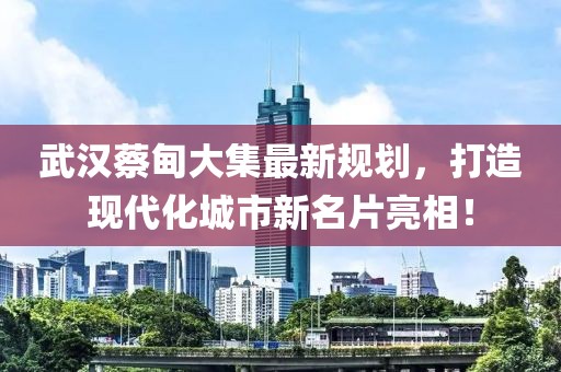 武漢蔡甸大集最新規(guī)劃，打造現(xiàn)代化城市新名片亮相！
