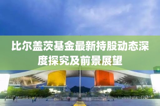 比爾蓋茨基金最新持股動態(tài)深度探究及前景展望