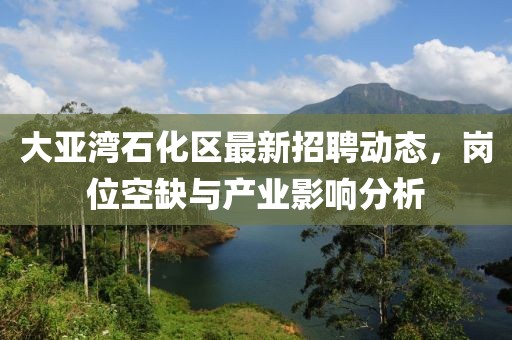 大亞灣石化區(qū)最新招聘動(dòng)態(tài)，崗位空缺與產(chǎn)業(yè)影響分析