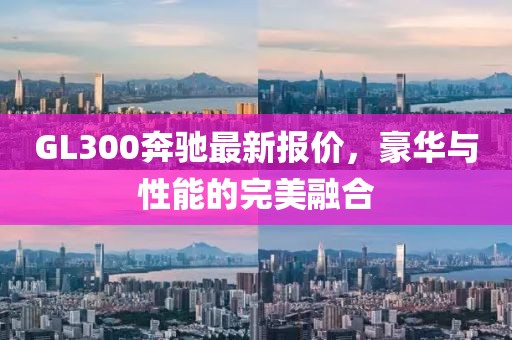 GL300奔馳最新報價，豪華與性能的完美融合