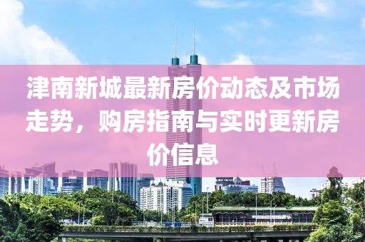 津南新城最新房價(jià)動(dòng)態(tài)及市場走勢，購房指南與實(shí)時(shí)更新房價(jià)信息