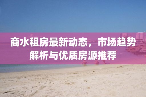 商水租房最新動態(tài)，市場趨勢解析與優(yōu)質(zhì)房源推薦