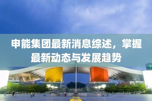 申能集團最新消息綜述，掌握最新動態(tài)與發(fā)展趨勢
