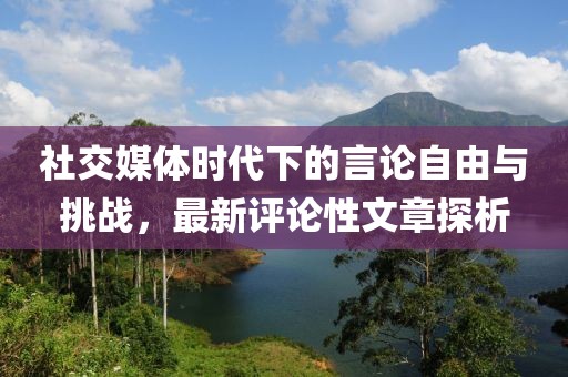 社交媒體時(shí)代下的言論自由與挑戰(zhàn)，最新評(píng)論性文章探析