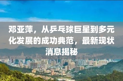 鄧亞萍，從乒乓球巨星到多元化發(fā)展的成功典范，最新現(xiàn)狀消息揭秘