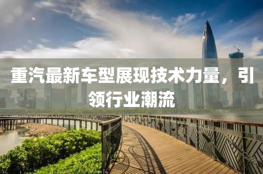 重汽最新車型展現(xiàn)技術(shù)力量，引領(lǐng)行業(yè)潮流