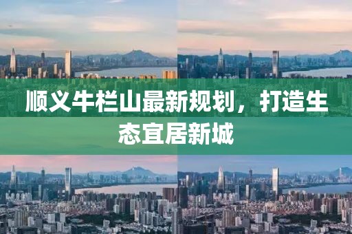順義牛欄山最新規(guī)劃，打造生態(tài)宜居新城