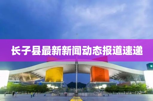 長子縣最新新聞動態(tài)報道速遞