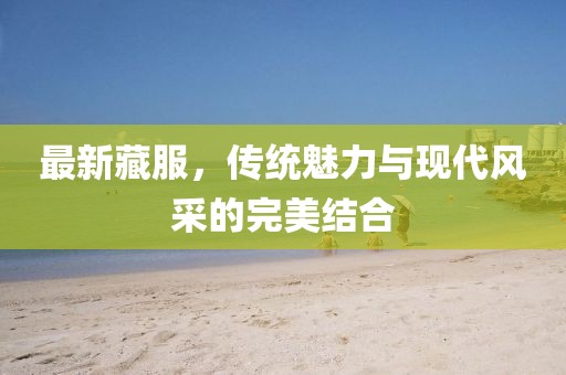 最新藏服，傳統(tǒng)魅力與現(xiàn)代風采的完美結合