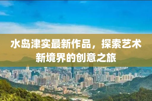 水島津?qū)嵶钚伦髌?，探索藝術(shù)新境界的創(chuàng)意之旅