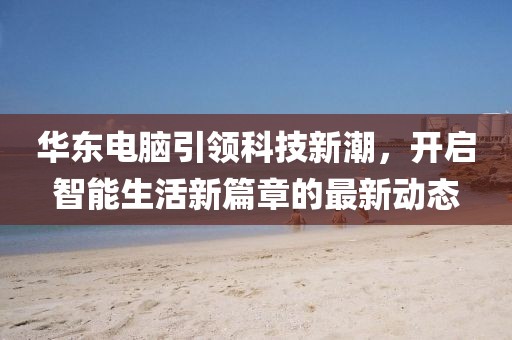 華東電腦引領(lǐng)科技新潮，開啟智能生活新篇章的最新動態(tài)
