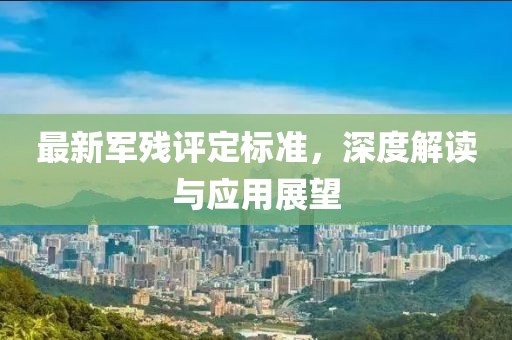最新軍殘?jiān)u定標(biāo)準(zhǔn)，深度解讀與應(yīng)用展望