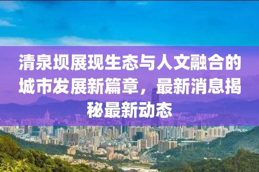 清泉壩展現(xiàn)生態(tài)與人文融合的城市發(fā)展新篇章，最新消息揭秘最新動態(tài)