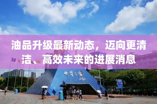 油品升級(jí)最新動(dòng)態(tài)，邁向更清潔、高效未來(lái)的進(jìn)展消息