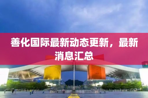 善化國際最新動態(tài)更新，最新消息匯總