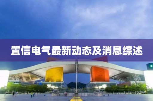 置信電氣最新動(dòng)態(tài)及消息綜述