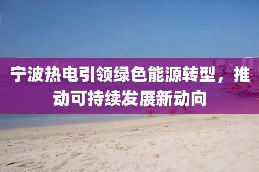 寧波熱電引領(lǐng)綠色能源轉(zhuǎn)型，推動可持續(xù)發(fā)展新動向