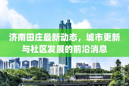 濟(jì)南田莊最新動(dòng)態(tài)，城市更新與社區(qū)發(fā)展的前沿消息