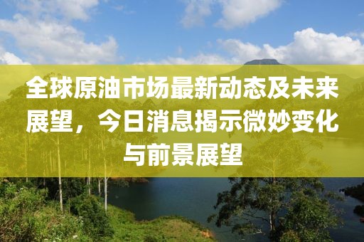 全球原油市場最新動態(tài)及未來展望，今日消息揭示微妙變化與前景展望