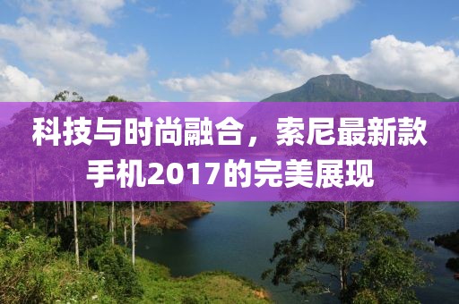 科技與時尚融合，索尼最新款手機2017的完美展現(xiàn)