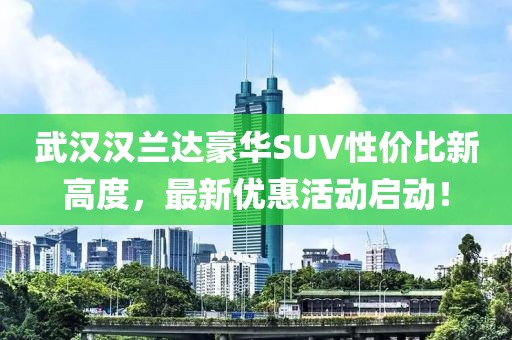 武漢漢蘭達(dá)豪華SUV性價(jià)比新高度，最新優(yōu)惠活動啟動！