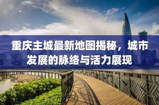 重慶主城最新地圖揭秘，城市發(fā)展的脈絡與活力展現(xiàn)