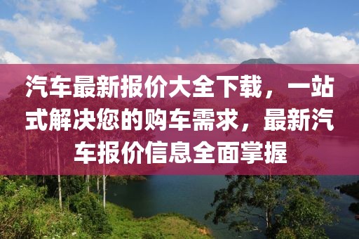 汽車(chē)最新報(bào)價(jià)大全下載，一站式解決您的購(gòu)車(chē)需求，最新汽車(chē)報(bào)價(jià)信息全面掌握