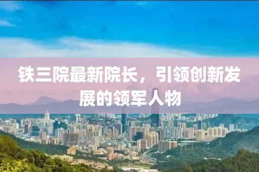 鐵三院最新院長，引領(lǐng)創(chuàng)新發(fā)展的領(lǐng)軍人物