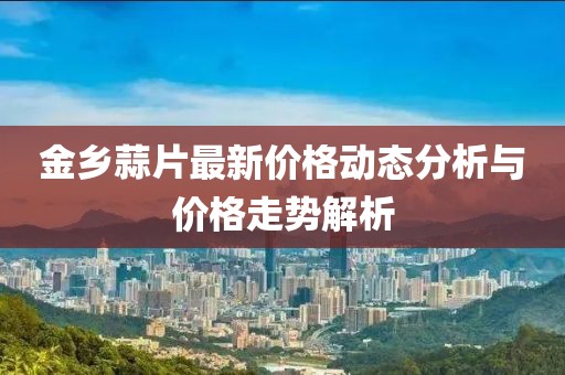金鄉(xiāng)蒜片最新價格動態(tài)分析與價格走勢解析