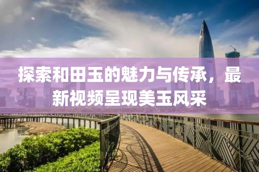 探索和田玉的魅力與傳承，最新視頻呈現(xiàn)美玉風采
