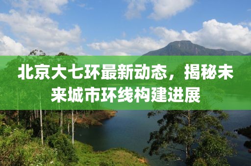 北京大七環(huán)最新動(dòng)態(tài)，揭秘未來(lái)城市環(huán)線構(gòu)建進(jìn)展