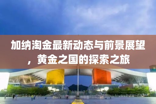 加納淘金最新動態(tài)與前景展望，黃金之國的探索之旅