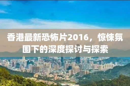 香港最新恐怖片2016，驚悚氛圍下的深度探討與探索