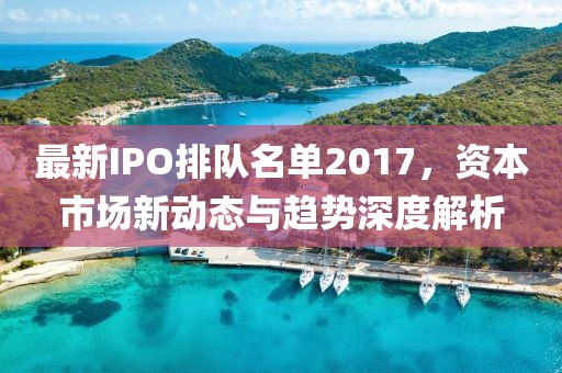 最新IPO排隊(duì)名單2017，資本市場(chǎng)新動(dòng)態(tài)與趨勢(shì)深度解析