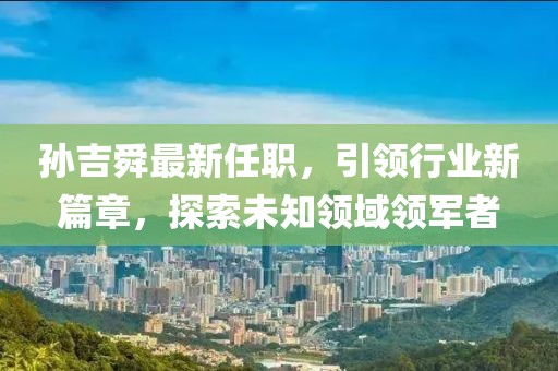 孫吉舜最新任職，引領(lǐng)行業(yè)新篇章，探索未知領(lǐng)域領(lǐng)軍者