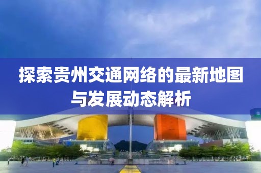 探索貴州交通網(wǎng)絡(luò)的最新地圖與發(fā)展動態(tài)解析