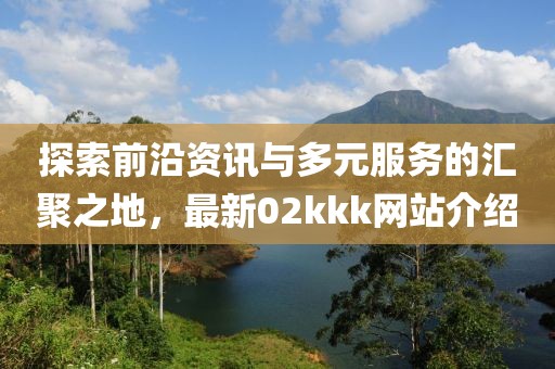 探索前沿資訊與多元服務的匯聚之地，最新02kkk網站介紹