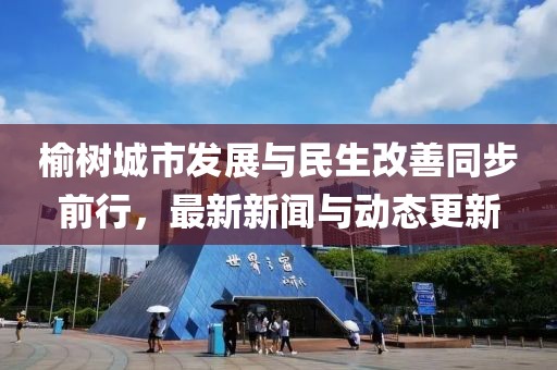 榆樹城市發(fā)展與民生改善同步前行，最新新聞與動態(tài)更新