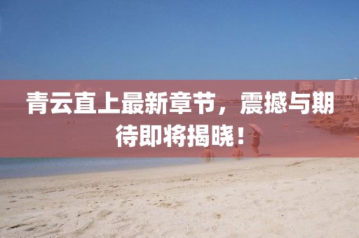 青云直上最新章節(jié)，震撼與期待即將揭曉！