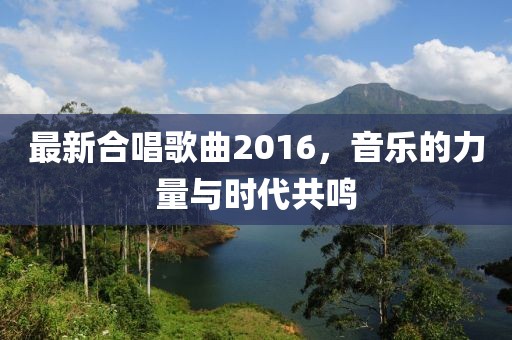 最新合唱歌曲2016，音樂(lè)的力量與時(shí)代共鳴
