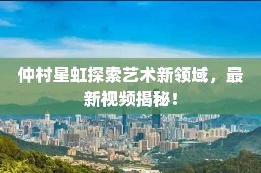 仲村星虹探索藝術(shù)新領(lǐng)域，最新視頻揭秘！