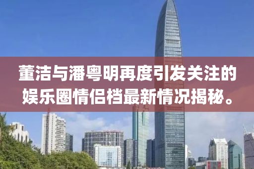 董潔與潘粵明再度引發(fā)關注的娛樂圈情侶檔最新情況揭秘。
