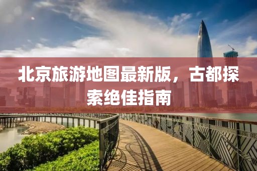北京旅游地圖最新版，古都探索絕佳指南