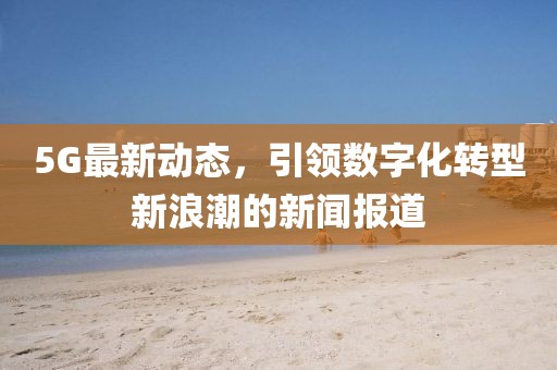 5G最新動態(tài)，引領數(shù)字化轉(zhuǎn)型新浪潮的新聞報道