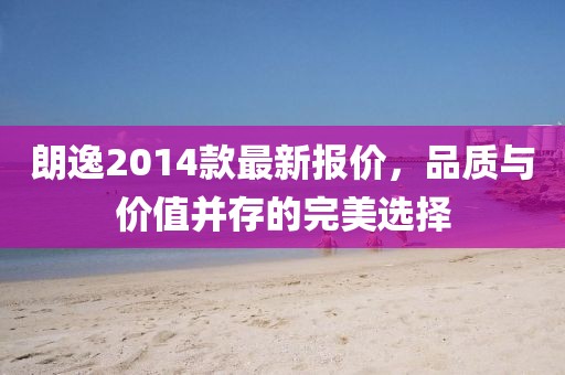 朗逸2014款最新報價，品質(zhì)與價值并存的完美選擇