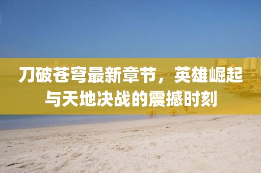 刀破蒼穹最新章節(jié)，英雄崛起與天地決戰(zhàn)的震撼時刻