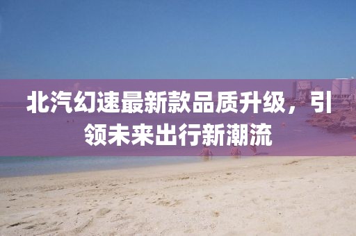 北汽幻速最新款品質(zhì)升級，引領(lǐng)未來出行新潮流