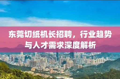 東莞切紙機(jī)長(zhǎng)招聘，行業(yè)趨勢(shì)與人才需求深度解析