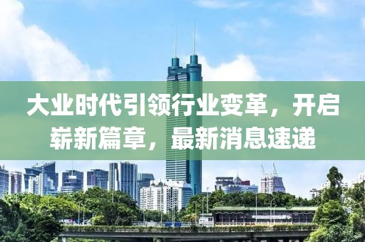 大業(yè)時代引領(lǐng)行業(yè)變革，開啟嶄新篇章，最新消息速遞